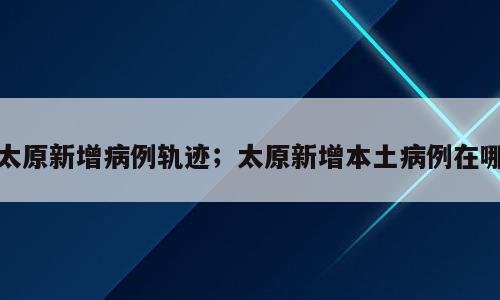 太原新增病例轨迹；太原新增本土病例在哪