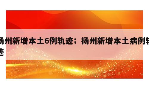扬州新增本土6例轨迹；扬州新增本土病例轨迹