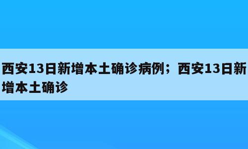 西安13日新增本土确诊病例；西安13日新增本土确诊