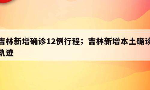吉林新增确诊12例行程；吉林新增本土确诊轨迹