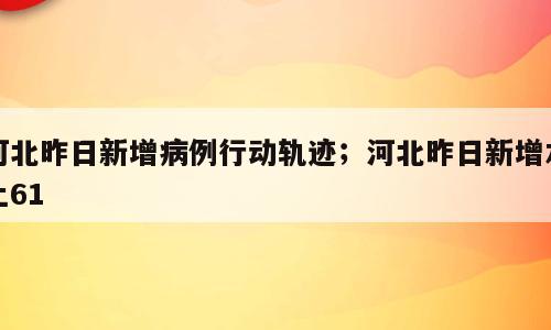 河北昨日新增病例行动轨迹；河北昨日新增本土61