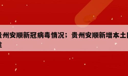 贵州安顺新冠病毒情况；贵州安顺新增本土阳性
