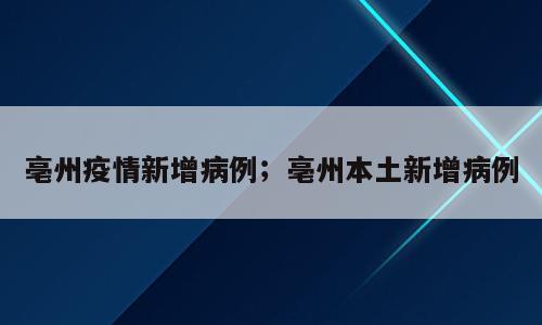 亳州疫情新增病例；亳州本土新增病例