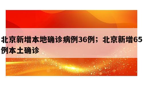 北京新增本地确诊病例36例；北京新增65例本土确诊