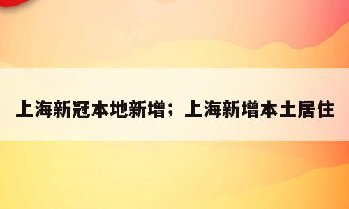 上海新冠本地新增；上海新增本土居住