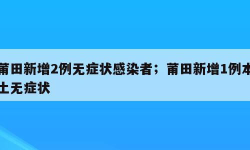 莆田新增2例无症状感染者；莆田新增1例本土无症状
