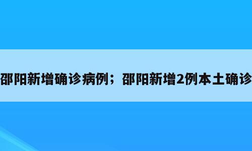 邵阳新增确诊病例；邵阳新增2例本土确诊