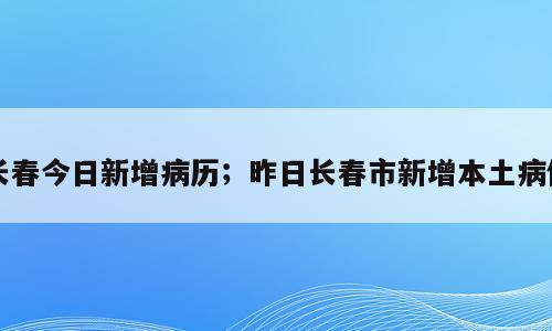 长春今日新增病历；昨日长春市新增本土病例