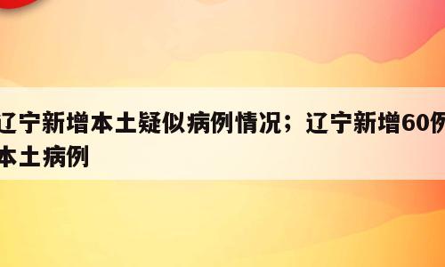 辽宁新增本土疑似病例情况；辽宁新增60例本土病例