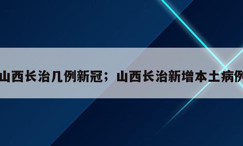 山西长治几例新冠；山西长治新增本土病例