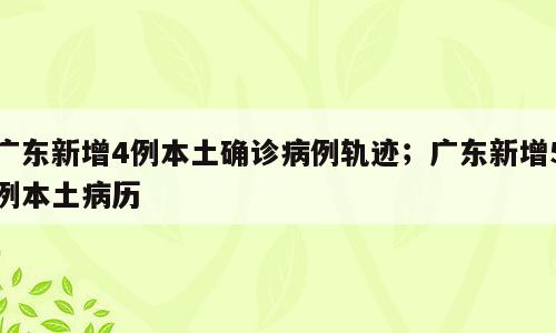 广东新增4例本土确诊病例轨迹；广东新增5例本土病历