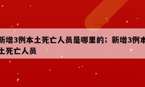 新增3例本土死亡人员是哪里的；新增3例本土死亡人员