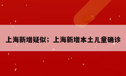 上海新增疑似；上海新增本土儿童确诊