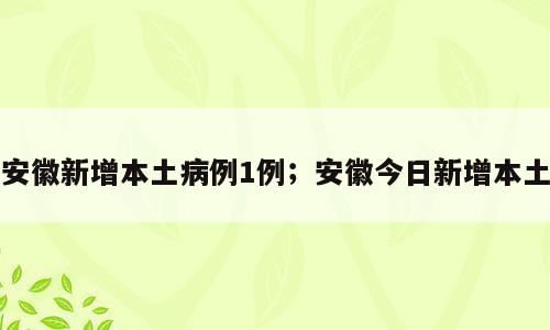 安徽新增本土病例1例；安徽今日新增本土