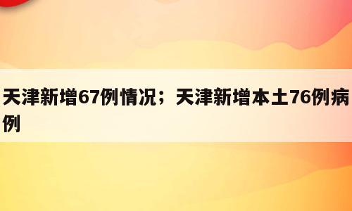 天津新增67例情况；天津新增本土76例病例