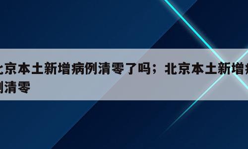 北京本土新增病例清零了吗；北京本土新增病例清零
