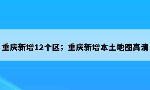 重庆新增12个区；重庆新增本土地图高清
