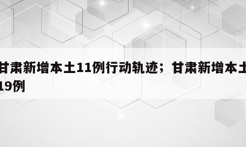 甘肃新增本土11例行动轨迹；甘肃新增本土19例