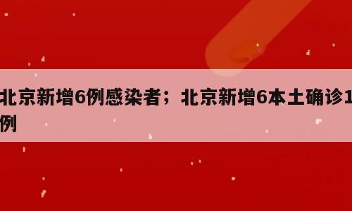 北京新增6例感染者；北京新增6本土确诊1例