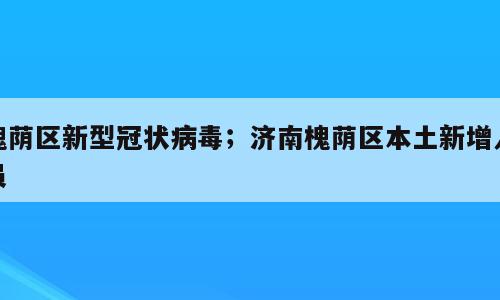 槐荫区新型冠状病毒；济南槐荫区本土新增人员