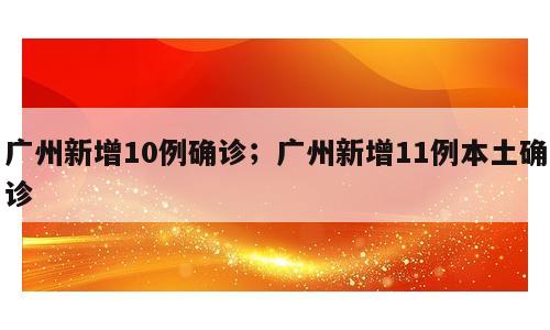 广州新增10例确诊；广州新增11例本土确诊