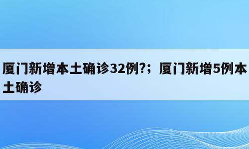 厦门新增本土确诊32例?；厦门新增5例本土确诊