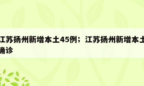 江苏扬州新增本土45例；江苏扬州新增本土确诊