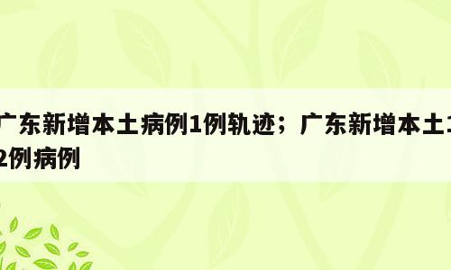 广东新增本土病例1例轨迹；广东新增本土12例病例
