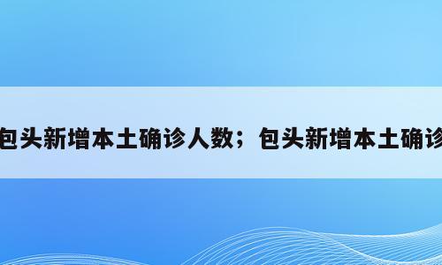 包头新增本土确诊人数；包头新增本土确诊