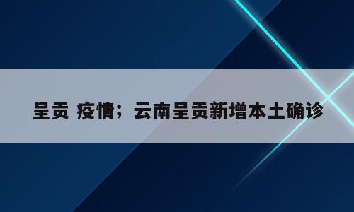呈贡 疫情；云南呈贡新增本土确诊