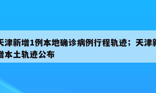 天津新增1例本地确诊病例行程轨迹；天津新增本土轨迹公布