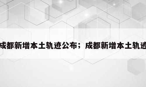 成都新增本土轨迹公布；成都新增本土轨迹