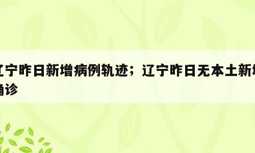 辽宁昨日新增病例轨迹；辽宁昨日无本土新增确诊