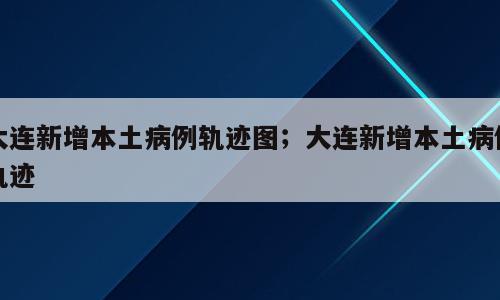 大连新增本土病例轨迹图；大连新增本土病例轨迹