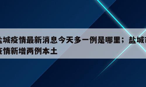盐城疫情最新消息今天多一例是哪里；盐城市疫情新增两例本土