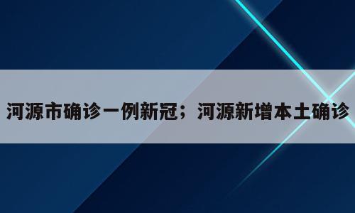 河源市确诊一例新冠；河源新增本土确诊