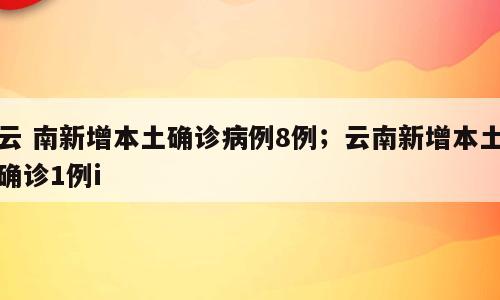 云 南新增本土确诊病例8例；云南新增本土确诊1例i