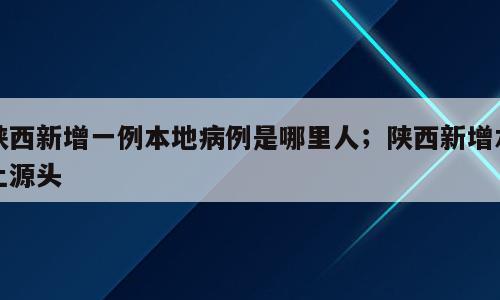 陕西新增一例本地病例是哪里人；陕西新增本土源头