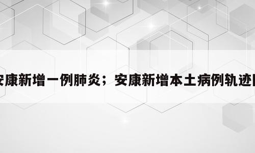 安康新增一例肺炎；安康新增本土病例轨迹图
