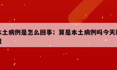 本土病例是怎么回事；算是本土病例吗今天新增