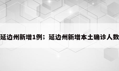 延边州新增1例；延边州新增本土确诊人数