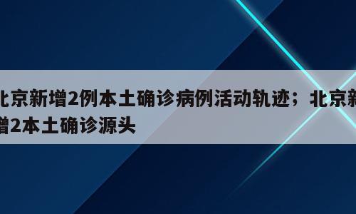 北京新增2例本土确诊病例活动轨迹；北京新增2本土确诊源头