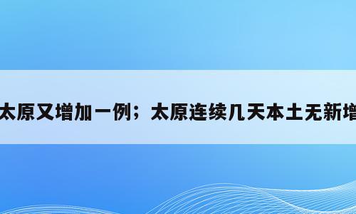 太原又增加一例；太原连续几天本土无新增
