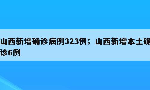 山西新增确诊病例323例；山西新增本土确诊6例