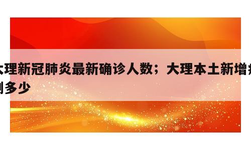 大理新冠肺炎最新确诊人数；大理本土新增病例多少