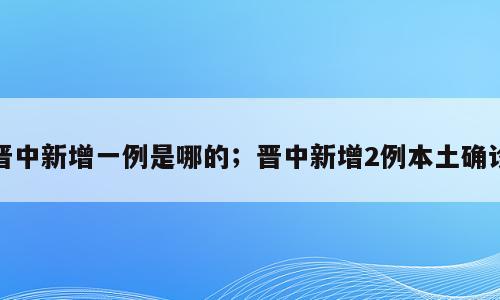 晋中新增一例是哪的；晋中新增2例本土确诊