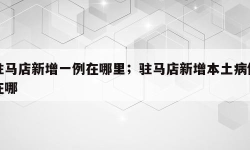 驻马店新增一例在哪里；驻马店新增本土病例在哪