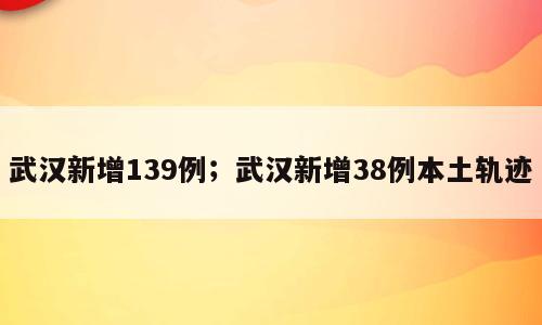 武汉新增139例；武汉新增38例本土轨迹