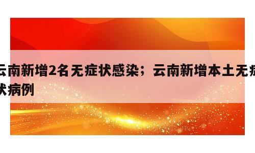 云南新增2名无症状感染；云南新增本土无症状病例
