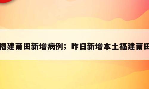 福建莆田新增病例；昨日新增本土福建莆田
